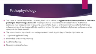 Pathophysiology
 The cause of tardive dyskinesia is uncertain, but it could be due to hypersensitivity to dopamine as a result of
prolonged dopaminergic blockade. This explanation is consistent with the observations that tardive
dyskinesia may be aggravated by stopping antipsychotic drugs or by the administration of anticholinergic
antiparkinsonian drugs (presumably by upsetting further the balance between cholinergic and dopaminergic
systems in the basal ganglia).
 The most common Hypothesis concerning the neurochemical pathology of tardive dyskinesia are:
 Dopamine hypersensitivity
 Free radical-induced neurotoxicity
 GABA insufficiency
 Noradrenergic dysfunction
 