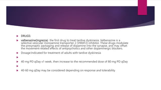  DRUGS:
 valbenazine(Ingrezza) the first drug to treat tardive dyskinesia. Valbenazine is a
selective vesicular monoamine transporter 2 (VMAT2) inhibitor. These drugs modulate
the presynaptic packaging and release of dopamine into the synapse, and may offset
the movement-related effects of antipsychotics and other dopaminergic blockers.
 Dosage:Indicated for treatment of adults with tardive dyskinesia

 40 mg PO qDay x1 week, then increase to the recommended dose of 80 mg PO qDay

 40-60 mg qDay may be considered depending on response and tolerability
 