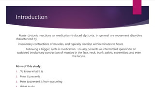 Introduction
Acute dystonic reactions or medication-induced dystonia, in general are movement disorders
characterized by
involuntary contractions of muscles, and typically develop within minutes to hours
following a trigger, such as medication. Usually presents as intermittent spasmodic or
sustained involuntary contraction of muscles in the face, neck, trunk, pelvis, extremities, and even
the larynx.
Aims of this study:
1. To know what it is
2. How it presents
3. How to prevent it from occurring
 