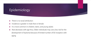 Epidemiology
 There is no racial attribution
 Incidence is greater in male than in female
 It is more common in children, teens, and young adults
 Risk decreases with age thus, Older individuals may carry less risk for the
development of dystonia because of limited number of D2 receptors with
aging
 