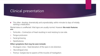 Clinical presentation
 This often develop, dramatically and unpredictably, within minutes to days of initially
starting a medication,
Mental status is unaffected. Vital signs are usually normal. However the main features
are:
1. Torticollis – Contraction of head resulting in neck twisting to one side.
2. Tongue protrusion
3. Facial grimacing
4. Opisthotonos
Other symptoms that may be seen include:
1. Oculogyric crisis – fixed deviation of the eyes in one direction.
2. Buccolingual crisis
3. Trismus- lockjaw due to spasms of the muscles of mastigation.
 