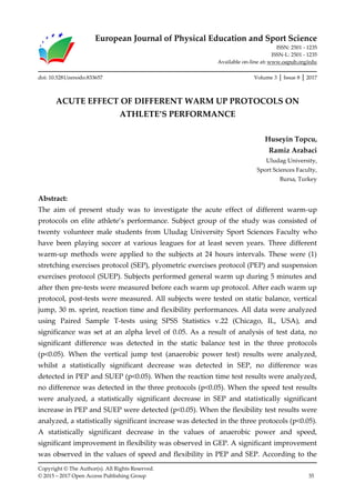 European Journal of Physical Education and Sport Science
ISSN: 2501 - 1235
ISSN-L: 2501 - 1235
Available on-line at: www.oapub.org/edu
Copyright © The Author(s). All Rights Reserved.
© 2015 – 2017 Open Access Publishing Group 35
doi: 10.5281/zenodo.833657 Volume 3 │ Issue 8 │ 2017
ACUTE EFFECT OF DIFFERENT WARM UP PROTOCOLS ON
ATHLETE’S PERFORMANCE
Huseyin Topcu,
Ramiz Arabaci
Uludag University,
Sport Sciences Faculty,
Bursa, Turkey
Abstract:
The aim of present study was to investigate the acute effect of different warm-up
protocols on elite athlete’s performance. Subject group of the study was consisted of
twenty volunteer male students from Uludag University Sport Sciences Faculty who
have been playing soccer at various leagues for at least seven years. Three different
warm-up methods were applied to the subjects at 24 hours intervals. These were (1)
stretching exercises protocol (SEP), plyometric exercises protocol (PEP) and suspension
exercises protocol (SUEP). Subjects performed general warm up during 5 minutes and
after then pre-tests were measured before each warm up protocol. After each warm up
protocol, post-tests were measured. All subjects were tested on static balance, vertical
jump, 30 m. sprint, reaction time and flexibility performances. All data were analyzed
using Paired Sample T-tests using SPSS Statistics v.22 (Chicago, IL, USA), and
significance was set at an alpha level of 0.05. As a result of analysis of test data, no
significant difference was detected in the static balance test in the three protocols
(p<0.05). When the vertical jump test (anaerobic power test) results were analyzed,
whilst a statistically significant decrease was detected in SEP, no difference was
detected in PEP and SUEP (p<0.05). When the reaction time test results were analyzed,
no difference was detected in the three protocols (p<0.05). When the speed test results
were analyzed, a statistically significant decrease in SEP and statistically significant
increase in PEP and SUEP were detected (p<0.05). When the flexibility test results were
analyzed, a statistically significant increase was detected in the three protocols (p<0.05).
A statistically significant decrease in the values of anaerobic power and speed,
significant improvement in flexibility was observed in GEP. A significant improvement
was observed in the values of speed and flexibility in PEP and SEP. According to the
 