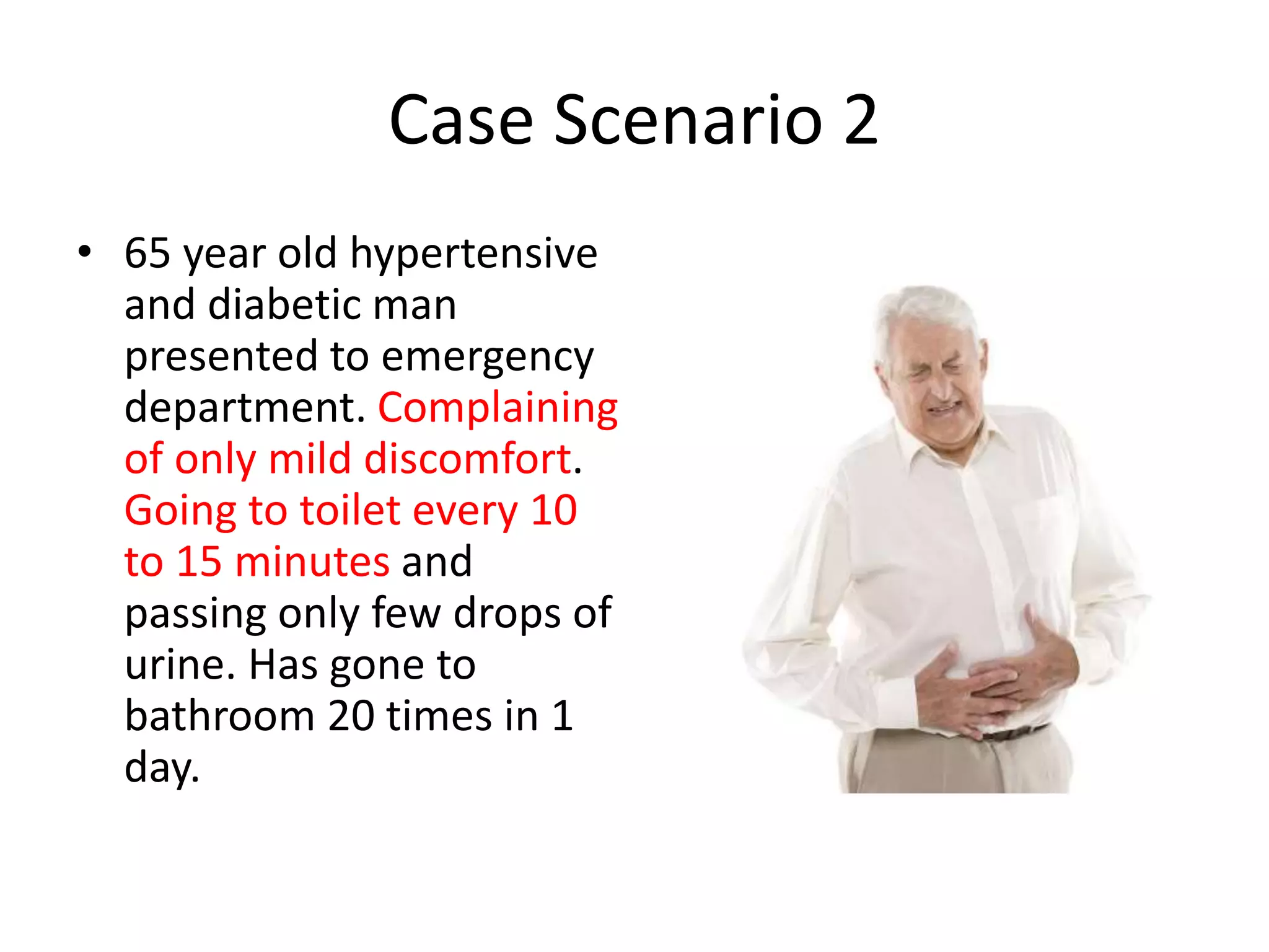 Case Scenario 2
• 65 year old hypertensive
and diabetic man
presented to emergency
department. Complaining
of only mild discomfort.
Going to toilet every 10
to 15 minutes and
passing only few drops of
urine. Has gone to
bathroom 20 times in 1
day.
 
