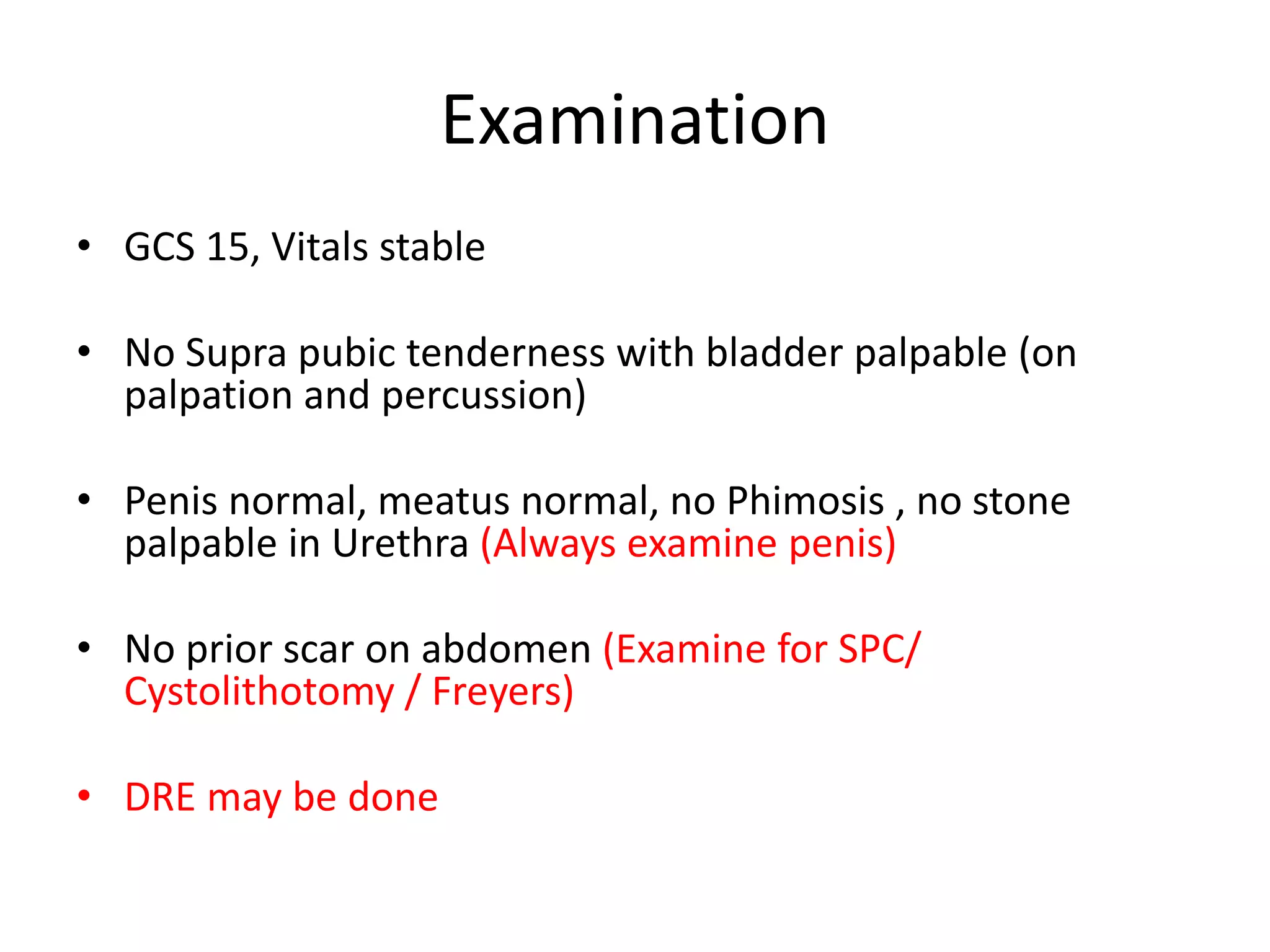 Examination
• GCS 15, Vitals stable
• No Supra pubic tenderness with bladder palpable (on
palpation and percussion)
• Penis normal, meatus normal, no Phimosis , no stone
palpable in Urethra (Always examine penis)
• No prior scar on abdomen (Examine for SPC/
Cystolithotomy / Freyers)
• DRE may be done
 