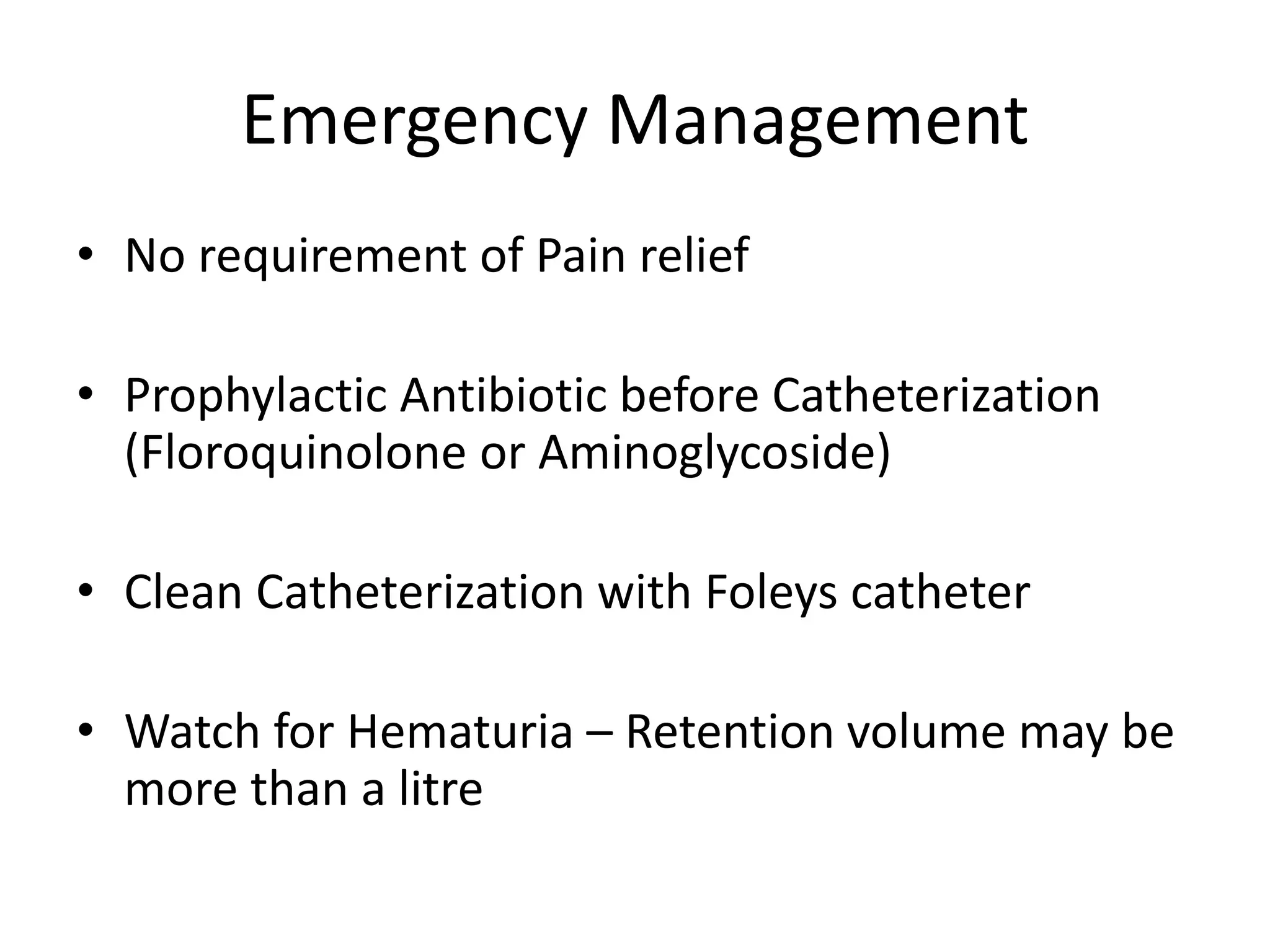 Emergency Management
• No requirement of Pain relief
• Prophylactic Antibiotic before Catheterization
(Floroquinolone or Aminoglycoside)
• Clean Catheterization with Foleys catheter
• Watch for Hematuria – Retention volume may be
more than a litre
 