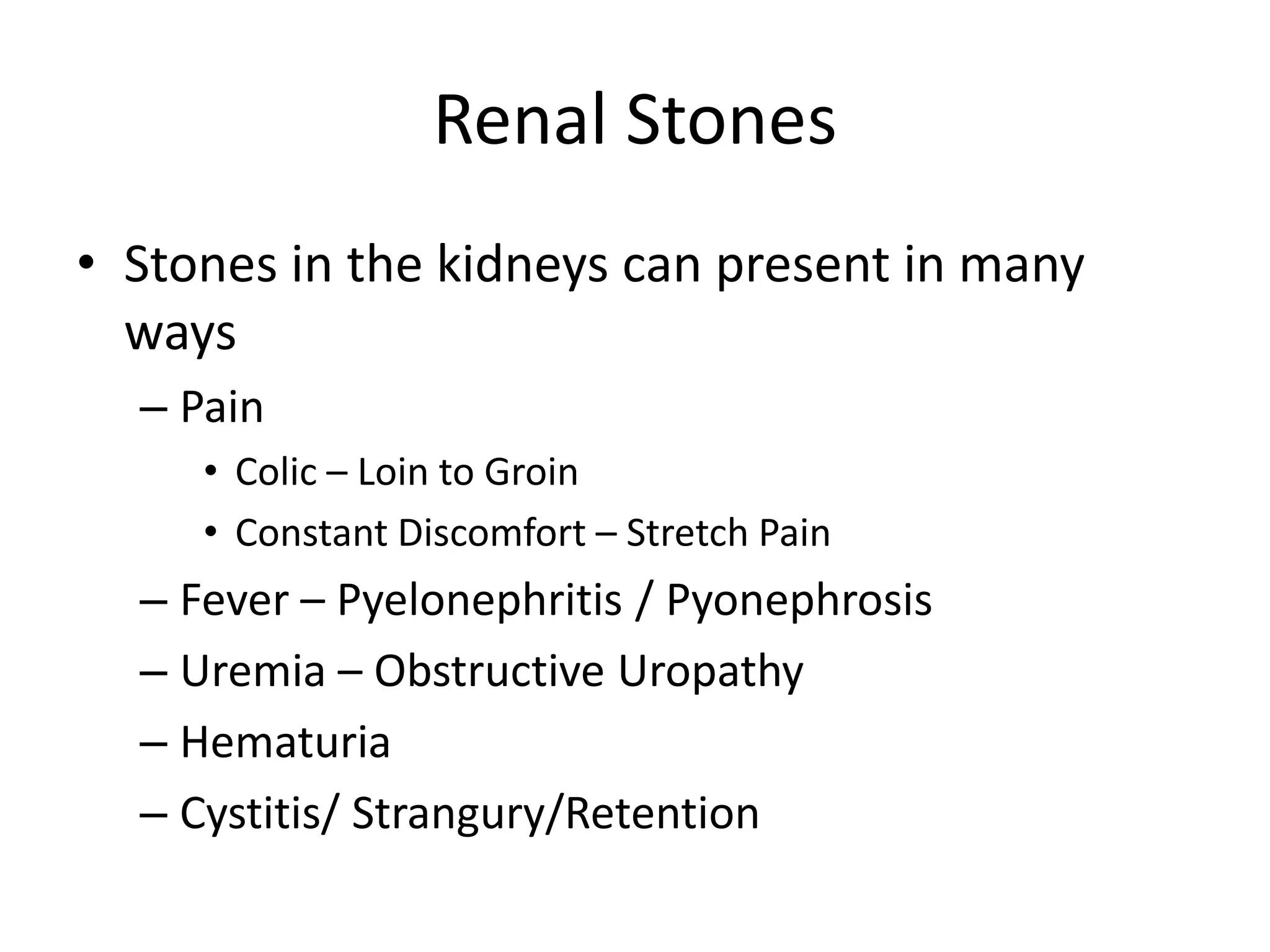 Renal Stones
• Stones in the kidneys can present in many
ways
– Pain
• Colic – Loin to Groin
• Constant Discomfort – Stretch Pain
– Fever – Pyelonephritis / Pyonephrosis
– Uremia – Obstructive Uropathy
– Hematuria
– Cystitis/ Strangury/Retention
 