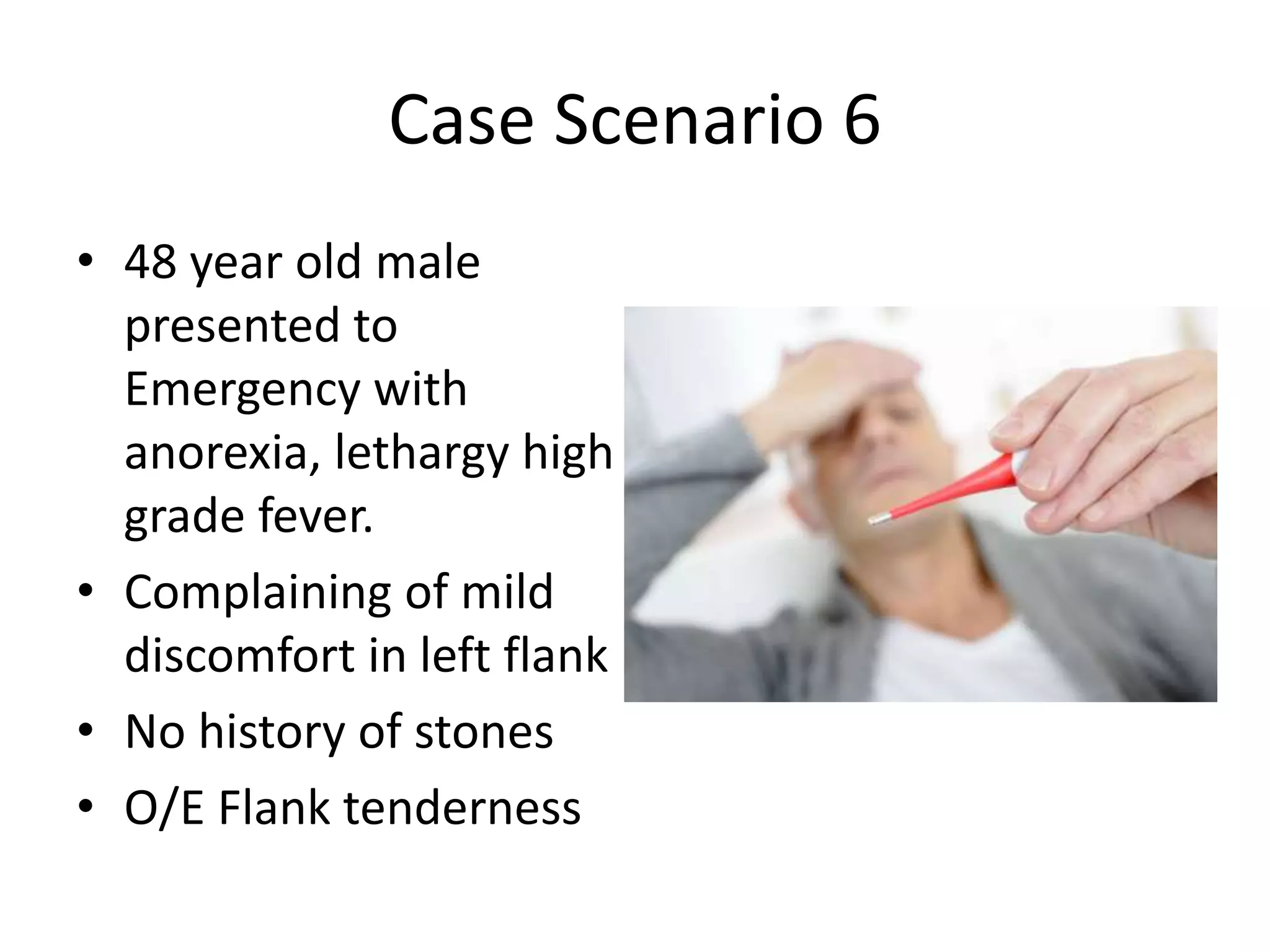 Case Scenario 6
• 48 year old male
presented to
Emergency with
anorexia, lethargy high
grade fever.
• Complaining of mild
discomfort in left flank
• No history of stones
• O/E Flank tenderness
 