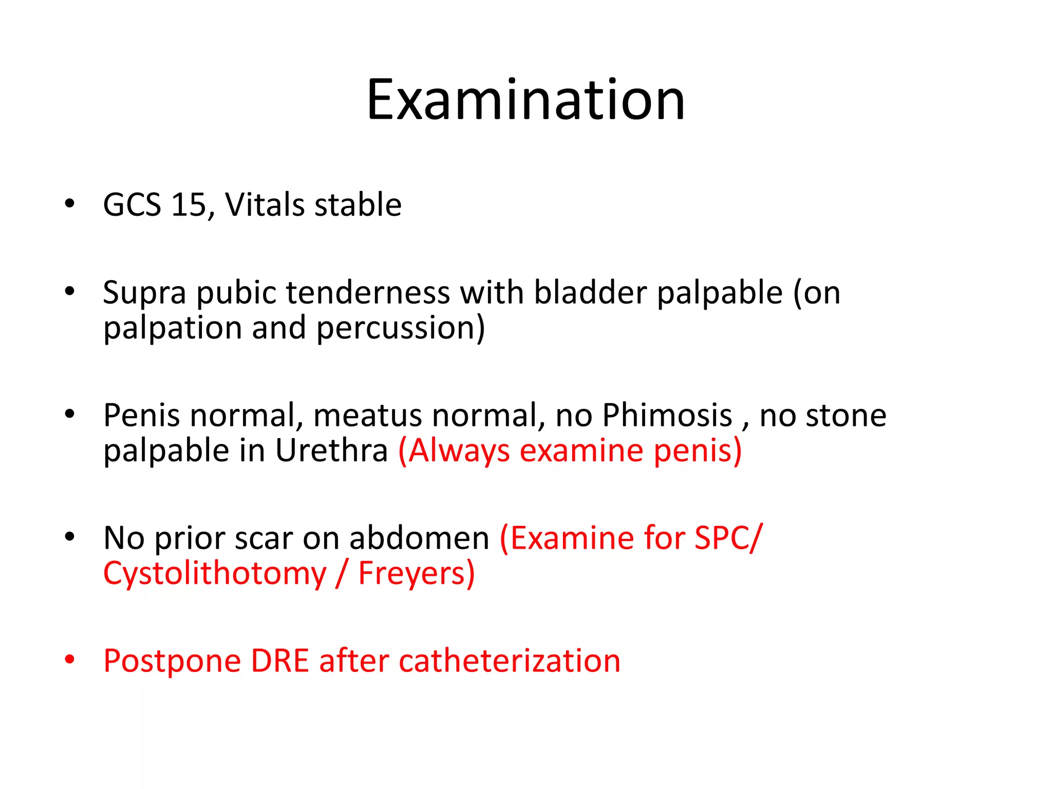 Examination
• GCS 15, Vitals stable
• Supra pubic tenderness with bladder palpable (on
palpation and percussion)
• Penis normal, meatus normal, no Phimosis , no stone
palpable in Urethra (Always examine penis)
• No prior scar on abdomen (Examine for SPC/
Cystolithotomy / Freyers)
• Postpone DRE after catheterization
 