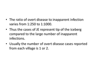 • The ratio of overt disease to inapparent infection
varies from 1:250 to 1:1000.
• Thus the cases of JE represent tip of the iceberg
compared to the large number of inapparent
infections.
• Usually the number of overt disease cases reported
from each village is 1 or 2.
 