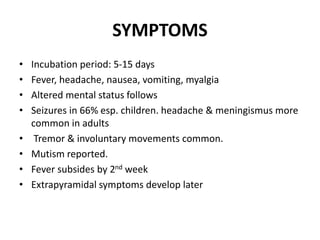 SYMPTOMS
• Incubation period: 5-15 days
• Fever, headache, nausea, vomiting, myalgia
• Altered mental status follows
• Seizures in 66% esp. children. headache & meningismus more
common in adults
• Tremor & involuntary movements common.
• Mutism reported.
• Fever subsides by 2nd week
• Extrapyramidal symptoms develop later
 