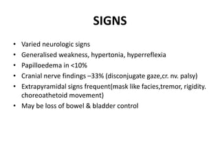 SIGNS
• Varied neurologic signs
• Generalised weakness, hypertonia, hyperreflexia
• Papilloedema in <10%
• Cranial nerve findings –33% (disconjugate gaze,cr. nv. palsy)
• Extrapyramidal signs frequent(mask like facies,tremor, rigidity.
choreoathetoid movement)
• May be loss of bowel & bladder control
 