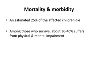 Mortality & morbidity
• An estimated 25% of the affected children die
• Among those who survive, about 30-40% suffers
from physical & mental impairment
 
