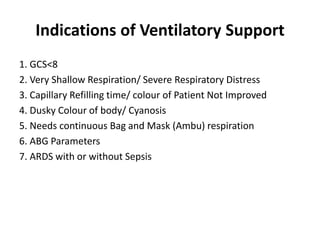 Indications of Ventilatory Support
1. GCS<8
2. Very Shallow Respiration/ Severe Respiratory Distress
3. Capillary Refilling time/ colour of Patient Not Improved
4. Dusky Colour of body/ Cyanosis
5. Needs continuous Bag and Mask (Ambu) respiration
6. ABG Parameters
7. ARDS with or without Sepsis
 