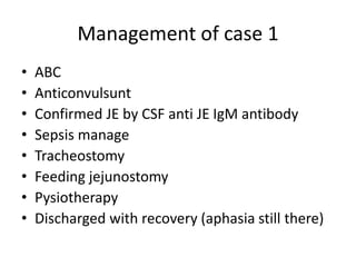 Management of case 1
• ABC
• Anticonvulsunt
• Confirmed JE by CSF anti JE IgM antibody
• Sepsis manage
• Tracheostomy
• Feeding jejunostomy
• Pysiotherapy
• Discharged with recovery (aphasia still there)
 