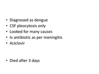• Diagnosed as dengue
• CSF pleocytosis only
• Looked for many causes
• Iv antibiotic as per meningitis
• Aciclovir
• Died after 3 days
 