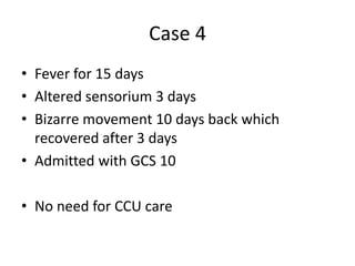 Case 4
• Fever for 15 days
• Altered sensorium 3 days
• Bizarre movement 10 days back which
recovered after 3 days
• Admitted with GCS 10
• No need for CCU care
 