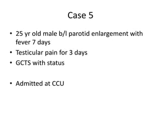 Case 5
• 25 yr old male b/l parotid enlargement with
fever 7 days
• Testicular pain for 3 days
• GCTS with status
• Admitted at CCU
 