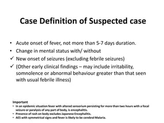 Case Definition of Suspected case
• Acute onset of fever, not more than 5-7 days duration.
• Change in mental status with/ without
 New onset of seizures (excluding febrile seizures)
 (Other early clinical findings – may include irritability,
somnolence or abnormal behaviour greater than that seen
with usual febrile illness)
Important
• In an epidemic situation fever with altered sensorium persisting for more than two hours with a focal
seizure or paralysis of any part of body, is encephalitis.
• Presence of rash on body excludes Japanese Encephalitis.
• AES with symmetrical signs and fever is likely to be cerebral Malaria.
 