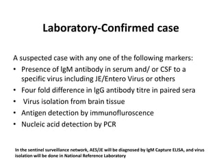 Laboratory-Confirmed case
A suspected case with any one of the following markers:
• Presence of lgM antibody in serum and/ or CSF to a
specific virus including JE/Entero Virus or others
• Four fold difference in lgG antibody titre in paired sera
• Virus isolation from brain tissue
• Antigen detection by immunofluroscence
• Nucleic acid detection by PCR
In the sentinel surveillance network, AES/JE will be diagnosed by lgM Capture ELISA, and virus
isolation will be done in National Reference Laboratory
 