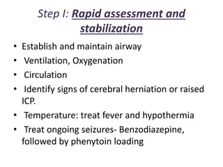 Step I: Rapid assessment and
stabilization
• Establish and maintain airway
• Ventilation, Oxygenation
• Circulation
• Identify signs of cerebral herniation or raised
ICP.
• Temperature: treat fever and hypothermia
• Treat ongoing seizures- Benzodiazepine,
followed by phenytoin loading
 