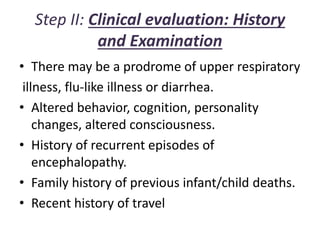 Step II: Clinical evaluation: History
and Examination
• There may be a prodrome of upper respiratory
illness, flu-like illness or diarrhea.
• Altered behavior, cognition, personality
changes, altered consciousness.
• History of recurrent episodes of
encephalopathy.
• Family history of previous infant/child deaths.
• Recent history of travel
 