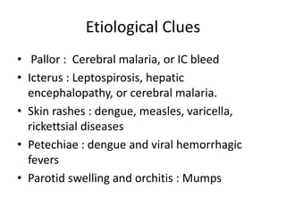 Etiological Clues
• Pallor : Cerebral malaria, or IC bleed
• Icterus : Leptospirosis, hepatic
encephalopathy, or cerebral malaria.
• Skin rashes : dengue, measles, varicella,
rickettsial diseases
• Petechiae : dengue and viral hemorrhagic
fevers
• Parotid swelling and orchitis : Mumps
 
