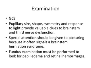 Examination
• GCS
• Pupillary size, shape, symmetry and response
to light provide valuable clues to brainstem
and third nerve dysfunction.
• Special attention should be given to posturing
because it often signals a brainstem
herniation syndrome.
• Fundus examination must be performed to
look for papilledema and retinal hemorrhages.
 