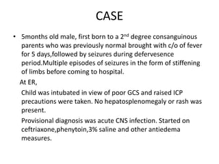 CASE
• 5months old male, first born to a 2nd degree consanguinous
parents who was previously normal brought with c/o of fever
for 5 days,followed by seizures during defervesence
period.Multiple episodes of seizures in the form of stiffening
of limbs before coming to hospital.
At ER,
Child was intubated in view of poor GCS and raised ICP
precautions were taken. No hepatosplenomegaly or rash was
present.
Provisional diagnosis was acute CNS infection. Started on
ceftriaxone,phenytoin,3% saline and other antiedema
measures.
 