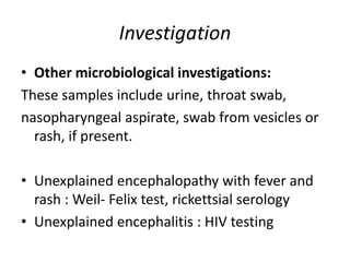 Investigation
• Other microbiological investigations:
These samples include urine, throat swab,
nasopharyngeal aspirate, swab from vesicles or
rash, if present.
• Unexplained encephalopathy with fever and
rash : Weil- Felix test, rickettsial serology
• Unexplained encephalitis : HIV testing
 