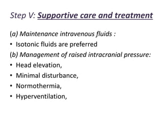Step V: Supportive care and treatment
(a) Maintenance intravenous fluids :
• Isotonic fluids are preferred
(b) Management of raised intracranial pressure:
• Head elevation,
• Minimal disturbance,
• Normothermia,
• Hyperventilation,
 