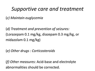Supportive care and treatment
(c) Maintain euglycemia
(d) Treatment and prevention of seizures:
(Lorazepam 0.1 mg/kg, diazepam 0.3 mg/kg, or
midazolam 0.1 mg/kg)
(e) Other drugs : Corticosteroids
(f) Other measures: Acid-base and electrolyte
abnormalities should be corrected.
 