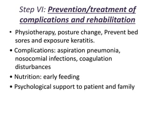 Step VI: Prevention/treatment of
complications and rehabilitation
• Physiotherapy, posture change, Prevent bed
sores and exposure keratitis.
• Complications: aspiration pneumonia,
nosocomial infections, coagulation
disturbances
• Nutrition: early feeding
• Psychological support to patient and family
 