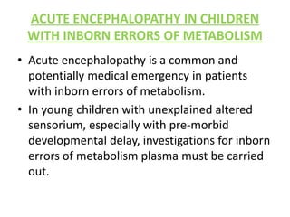 ACUTE ENCEPHALOPATHY IN CHILDREN
WITH INBORN ERRORS OF METABOLISM
• Acute encephalopathy is a common and
potentially medical emergency in patients
with inborn errors of metabolism.
• In young children with unexplained altered
sensorium, especially with pre-morbid
developmental delay, investigations for inborn
errors of metabolism plasma must be carried
out.
 