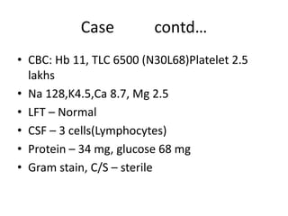 Case contd…
• CBC: Hb 11, TLC 6500 (N30L68)Platelet 2.5
lakhs
• Na 128,K4.5,Ca 8.7, Mg 2.5
• LFT – Normal
• CSF – 3 cells(Lymphocytes)
• Protein – 34 mg, glucose 68 mg
• Gram stain, C/S – sterile
 