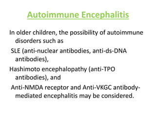 Autoimmune Encephalitis
In older children, the possibility of autoimmune
disorders such as
SLE (anti-nuclear antibodies, anti-ds-DNA
antibodies),
Hashimoto encephalopathy (anti-TPO
antibodies), and
Anti-NMDA receptor and Anti-VKGC antibody-
mediated encephalitis may be considered.
 