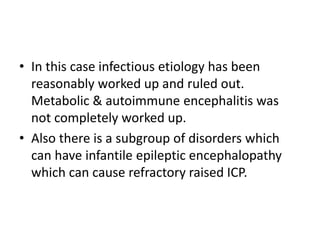 • In this case infectious etiology has been
reasonably worked up and ruled out.
Metabolic & autoimmune encephalitis was
not completely worked up.
• Also there is a subgroup of disorders which
can have infantile epileptic encephalopathy
which can cause refractory raised ICP.
 