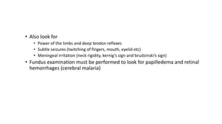 • Also look for
• Power of the limbs and deep tendon reflexes
• Subtle seizures (twitching of fingers, mouth, eyelid etc)
• Meningeal irritation (neck rigidity, kernig’s sign and brudzinski’s sign)
• Fundus examination must be performed to look for papilledema and retinal
hemorrhages (cerebral malaria)
 