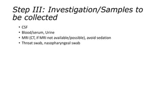 Step III: Investigation/Samples to
be collected
• CSF
• Blood/serum, Urine
• MRI (CT, if MRI not available/possible), avoid sedation
• Throat swab, nasopharyngeal swab
 