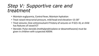 Step V: Supportive care and
treatment
• Maintain euglycemia, Control fever, Maintain hydration
• Treat raised intracranial pressure, mild head-end elevation–15-30°
• Treat seizures; Give anticonvulsant if history of seizures or if GCS <8, or child
has features of raised ICT
• Steroids: Pulse steroids (methylprednisolone or dexamethasone) must be
given in children with suspected ADEM.
 