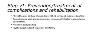 Step VI: Prevention/treatment of
complications and rehabilitation
• Physiotherapy, posture change, Prevent bed sores and exposure keratitis
• Complications: aspiration pneumonia, nosocomial infections, coagulation
disturbances
• Nutrition: early feeding
• Psychological support to patient and family
 