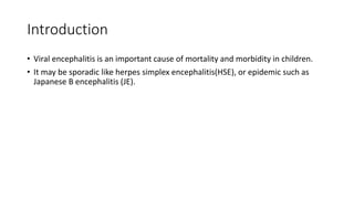 Introduction
• Viral encephalitis is an important cause of mortality and morbidity in children.
• It may be sporadic like herpes simplex encephalitis(HSE), or epidemic such as
Japanese B encephalitis (JE).
 