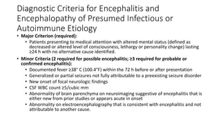 Diagnostic Criteria for Encephalitis and
Encephalopathy of Presumed Infectious or
Autoimmune Etiology
• Major Criterion (required):
• Patients presenting to medical attention with altered mental status (defined as
decreased or altered level of consciousness, lethargy or personality change) lasting
≥24 h with no alternative cause identified.
• Minor Criteria (2 required for possible encephalitis; ≥3 required for probable or
confirmed encephalitis):
• Documented fever ≥38° C (100.4°F) within the 72 h before or after presentation
• Generalized or partial seizures not fully attributable to a preexisting seizure disorder
• New onset of focal neurologic findings
• CSF WBC count ≥5/cubic mm
• Abnormality of brain parenchyma on neuroimaging suggestive of encephalitis that is
either new from prior studies or appears acute in onset
• Abnormality on electroencephalography that is consistent with encephalitis and not
attributable to another cause.
 