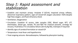 Step I: Rapid assessment and
stabilization
• Establish and maintain airway: Intubate if GCS<8, impaired airway reflexes,
abnormal respiratory pattern, signs of raised ICP, oxygen saturation <92% despite
high flow oxygen, and fluid refractory shock
• Ventilation, Oxygenation
• Circulation: Establish IV access, take samples (CBC, Blood sugar, KFT, LFT,
electrolytes, blood gas, lactate, PS and RDT for malarial parasite, serology for
viruses), Fluid bolus if in circulatory failure (20 mL/kg NS), inotropes if required
• Identify signs of cerebral herniation or raised ICP
• Temperature: treat fever and hypothermia
• Treat ongoing seizures- Benzodiazepine, followed by phenytoin loading
 