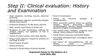 Step II: Clinical evaluation: History
and Examination
• Fever, headache, vomiting, seizures, abnormal
posturing
• Altered behavior, cognition, personality changes,
altered consciousness
• Prodromal symptoms- flu-like illness, diarrhea
• Rash, vesicles, past history of chicken pox
• Residence of child: Rural/urban, endemic for
cerebral malaria, any epidemic of AES in
neighborhood
• History of animal contact, insect bite, dog bite
• Drug or toxin exposure- enquire for presence of
any drugs at home
• Recent history of travel
• History of trauma
• Personal or family history of seizure disorder
• Recent immunizations
• History of recurrent episodes of
encephalopathy:
• Other concurrent systemic illness e.g. jaundice
(hepatic failure), pneumonia (hypoxic
encephalopathy), diarrhea (dyselectrolytemia),
dysentery (shigella encephalopathy)
• Past medical illness: Diabetes, congenital heart
disease, chronic kidney or liver disease
• Family history of previous infant/child deaths
• Pre-morbid developmental/ neurological status
of the child
• Risk factors for immunodeficiency- HIV risk
factors, cancer treatment,
steroid/immunosuppressant treatment
Important Points in The History of a
Child With AES
 