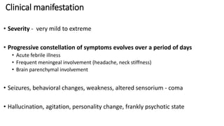 Clinical manifestation
• Severity - very mild to extreme
• Progressive constellation of symptoms evolves over a period of days
• Acute febrile illness
• Frequent meningeal involvement (headache, neck stiffness)
• Brain parenchymal involvement
• Seizures, behavioral changes, weakness, altered sensorium - coma
• Hallucination, agitation, personality change, frankly psychotic state
 