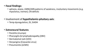 • Focal findings:
• aphasia, ataxia, UMN/LMN patterns of weakness, involuntary movements (e.g.
myoclonus, tremor), CN deficits
• Involvement of hypothalamic-pituitary axis:
• Temp dysregulation, DI, SIADH
• Extraneural features
• Parotitis (mumps)
• Pharyngitis & lymphadenopathy (EBV)
• Dermatomal rash (VZV)
• Herpangina (Coxsackie virus)
• Pneumonitis (LCMV)
 