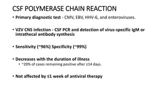 CSF POLYMERASE CHAIN REACTION
• Primary diagnostic test - CMV, EBV, HHV-6, and enteroviruses.
• VZV CNS infection - CSF PCR and detection of virus-specific IgM or
intrathecal antibody synthesis
• Sensitivity (~96%) Specificity (~99%)
• Decreases with the duration of illness
• ~20% of cases remaining positive after ≥14 days.
• Not affected by ≤1 week of antiviral therapy
 
