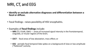MRI, CT, and EEG
• Identify or exclude alternative diagnoses and differentiation between a
focal or diffuse.
• Focal findings - raises possibility of HSV encephalitis.
• Examples of focal findings include:
• MRI (T2; FLAIR, DWI) --- areas of increased signal intensity in the frontotemporal,
cingulate, or insular regions of the brain;
• CECT - focal areas of low absorption, mass effect; or
• EEG - periodic focal temporal lobe spikes on a background of slow or low-amplitude
(“flattened”) activity.
 