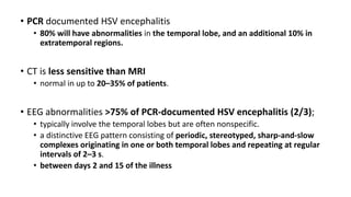 • PCR documented HSV encephalitis
• 80% will have abnormalities in the temporal lobe, and an additional 10% in
extratemporal regions.
• CT is less sensitive than MRI
• normal in up to 20–35% of patients.
• EEG abnormalities >75% of PCR-documented HSV encephalitis (2/3);
• typically involve the temporal lobes but are often nonspecific.
• a distinctive EEG pattern consisting of periodic, stereotyped, sharp-and-slow
complexes originating in one or both temporal lobes and repeating at regular
intervals of 2–3 s.
• between days 2 and 15 of the illness
 