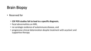 Brain Biopsy
• Reserved for
• CSF PCR studies fail to lead to a specific diagnosis,
• focal abnormalities on MRI,
• no serologic evidence of autoimmune disease, and
• progressive clinical deterioration despite treatment with acyclovir and
supportive therapy
 